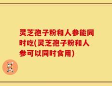 灵芝孢子粉和人参能同时吃(灵芝孢子粉和人参可以同时食用)