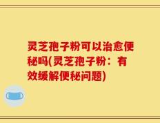 灵芝孢子粉可以治愈便秘吗(灵芝孢子粉：有效缓解便秘问题)