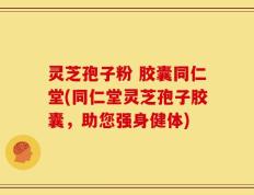 灵芝孢子粉 胶囊同仁堂(同仁堂灵芝孢子胶囊，助您强身健体)
