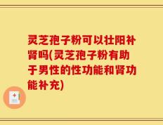 灵芝孢子粉可以壮阳补肾吗(灵芝孢子粉有助于男性的性功能和肾功能补充)