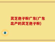 灵芝孢子粉广东(广东出产的灵芝孢子粉)
