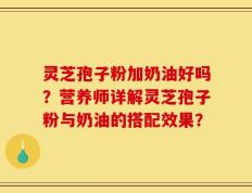 灵芝孢子粉加奶油好吗？营养师详解灵芝孢子粉与奶油的搭配效果？