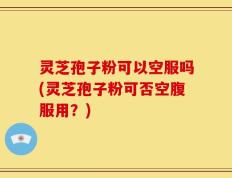 灵芝孢子粉可以空服吗(灵芝孢子粉可否空腹服用？)