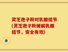 灵芝孢子粉对乳腺结节(灵芝孢子粉缓解乳腺结节，安全有效)