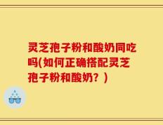 灵芝孢子粉和酸奶同吃吗(如何正确搭配灵芝孢子粉和酸奶？)