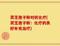 灵芝孢子粉对抗化疗(灵芝孢子粉：化疗的良好补充治疗)