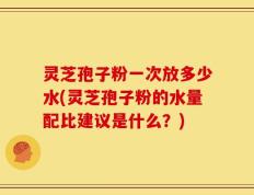 灵芝孢子粉一次放多少水(灵芝孢子粉的水量配比建议是什么？)