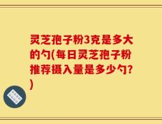 灵芝孢子粉3克是多大的勺(每日灵芝孢子粉推荐摄入量是多少勺？)