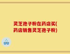 灵芝孢子粉在药店买(药店销售灵芝孢子粉)