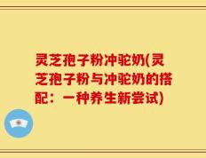 灵芝孢子粉冲驼奶(灵芝孢子粉与冲驼奶的搭配：一种养生新尝试)