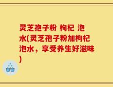 灵芝孢子粉 枸杞 泡水(灵芝孢子粉加枸杞泡水，享受养生好滋味)