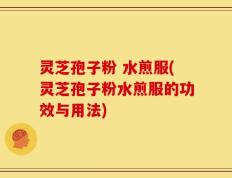 灵芝孢子粉 水煎服(灵芝孢子粉水煎服的功效与用法)