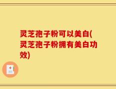灵芝孢子粉可以美白(灵芝孢子粉拥有美白功效)