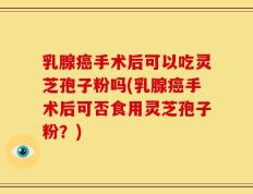乳腺癌手术后可以吃灵芝孢子粉吗(乳腺癌手术后可否食用灵芝孢子粉？)