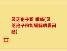 灵芝孢子粉 眼袋(灵芝孢子粉能缓解眼袋问题)