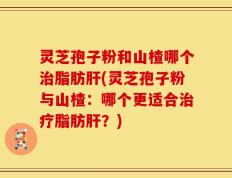 灵芝孢子粉和山楂哪个治脂肪肝(灵芝孢子粉与山楂：哪个更适合治疗脂肪肝？)