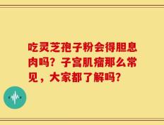 吃灵芝孢子粉会得胆息肉吗？子宫肌瘤那么常见，大家都了解吗？