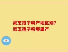 灵芝孢子粉产地区别？灵芝孢子粉哪里产