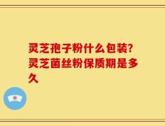 灵芝孢子粉什么包装？灵芝菌丝粉保质期是多久