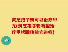 灵芝孢子粉可以治疗甲亢(灵芝孢子粉有望治疗甲状腺功能亢进症)