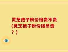 灵芝孢子粉价格贵不贵(灵芝孢子粉价格昂贵？)