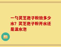 一勺灵芝孢子粉放多少水？灵芝孢子粉开水还是温水泡