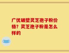 广优破壁灵芝孢子粉价格？灵芝孢子粉是怎么样的