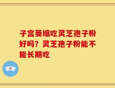 子宫蒌缩吃灵芝孢子粉好吗？灵芝孢子粉能不能长期吃
