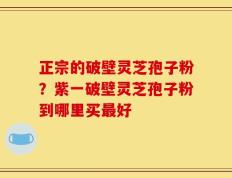 正宗的破壁灵芝孢子粉？紫一破壁灵芝孢子粉到哪里买最好