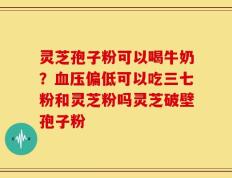 灵芝孢子粉可以喝牛奶？血压偏低可以吃三七粉和灵芝粉吗灵芝破壁孢子粉