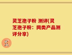 灵芝孢子粉 测评(灵芝孢子粉：同类产品测评分享)