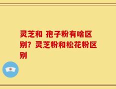 灵芝和 孢子粉有啥区别？灵芝粉和松花粉区别