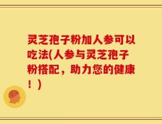 灵芝孢子粉加人参可以吃法(人参与灵芝孢子粉搭配，助力您的健康！)