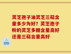 灵芝孢子油灵芝三萜含量多少为好？灵芝孢子粉的灵芝多糖含量高好还是三萜含量高好