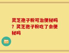 灵芝孢子粉可治便秘吗？灵芝孢子粉吃了会便秘吗