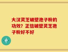 大汉灵芝破壁孢子粉的功效？正信破壁灵芝孢子粉好不好