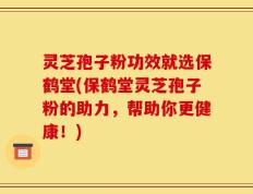 灵芝孢子粉功效就选保鹤堂(保鹤堂灵芝孢子粉的助力，帮助你更健康！)