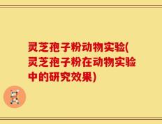 灵芝孢子粉动物实验(灵芝孢子粉在动物实验中的研究效果)