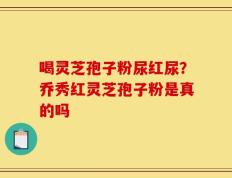 喝灵芝孢子粉尿红尿？乔秀红灵芝孢子粉是真的吗
