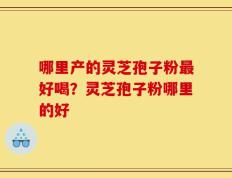 哪里产的灵芝孢子粉最好喝？灵芝孢子粉哪里的好