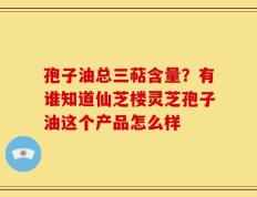 孢子油总三萜含量？有谁知道仙芝楼灵芝孢子油这个产品怎么样
