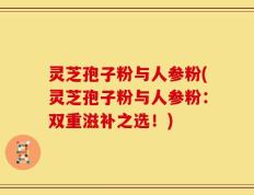 灵芝孢子粉与人参粉(灵芝孢子粉与人参粉：双重滋补之选！)