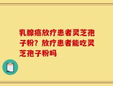 乳腺癌放疗患者灵芝孢子粉？放疗患者能吃灵芝孢子粉吗
