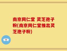 南京同仁堂 灵芝孢子粉(南京同仁堂推出灵芝孢子粉)