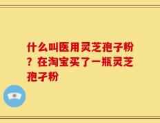 什么叫医用灵芝孢子粉？在淘宝买了一瓶灵芝孢孑粉