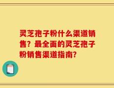 灵芝孢子粉什么渠道销售？最全面的灵芝孢子粉销售渠道指南？