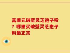 富康元破壁灵芝孢子粉？哪里买破壁灵芝孢子粉最正宗