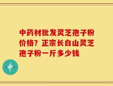 中药材批发灵芝孢子粉价格？正宗长白山灵芝孢子粉一斤多少钱