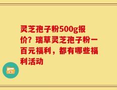 灵芝孢子粉500g报价？瑞草灵芝孢子粉一百元福利，都有哪些福利活动