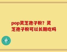 pop灵芝孢子粉？灵芝孢子粉可以长期吃吗